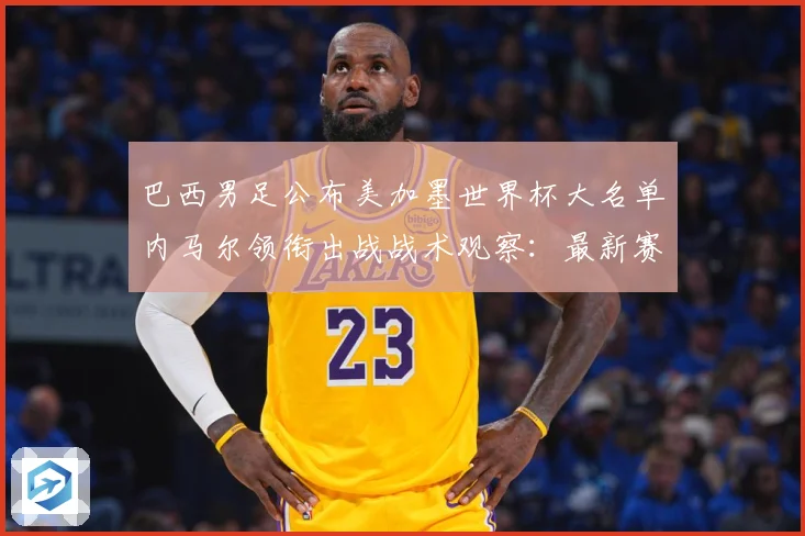 巴西男足公布美加墨世界杯大名单内马尔领衔出战战术观察：最新赛事动态与深度分析