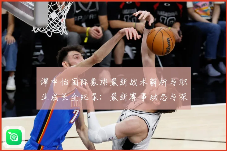 谭中怡国际象棋最新战术解析与职业成长全纪录：最新赛事动态与深度分析