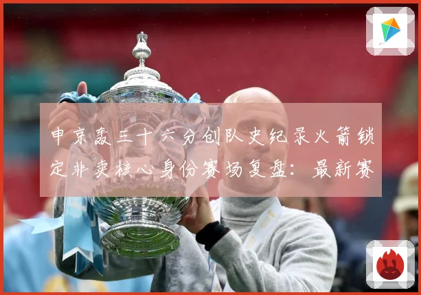 申京轰三十六分创队史纪录火箭锁定非卖核心身份赛场复盘：最新赛事动态与深度分析