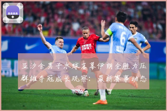亚沙会男子水球落幕伊朗全胜力压群雄夺冠成长观察：最新赛事动态与深度分析