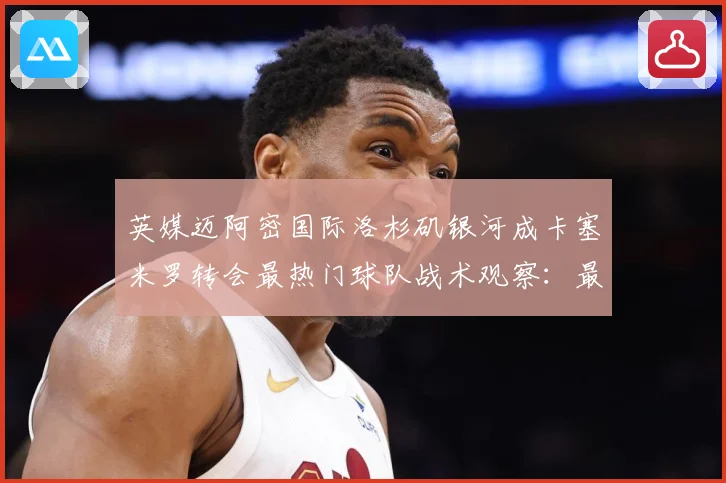 英媒迈阿密国际洛杉矶银河成卡塞米罗转会最热门球队战术观察：最新赛事动态与深度分析