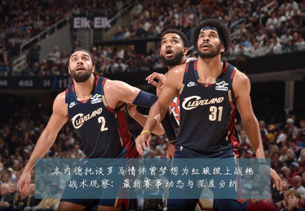 本内德托谈罗马情怀曾梦想为红狼披上战袍战术观察：最新赛事动态与深度分析