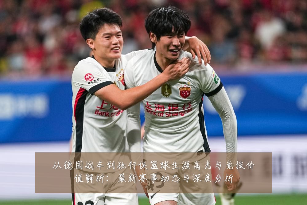 从德国战车到独行侠篮球生涯高光与竞技价值解析：最新赛事动态与深度分析