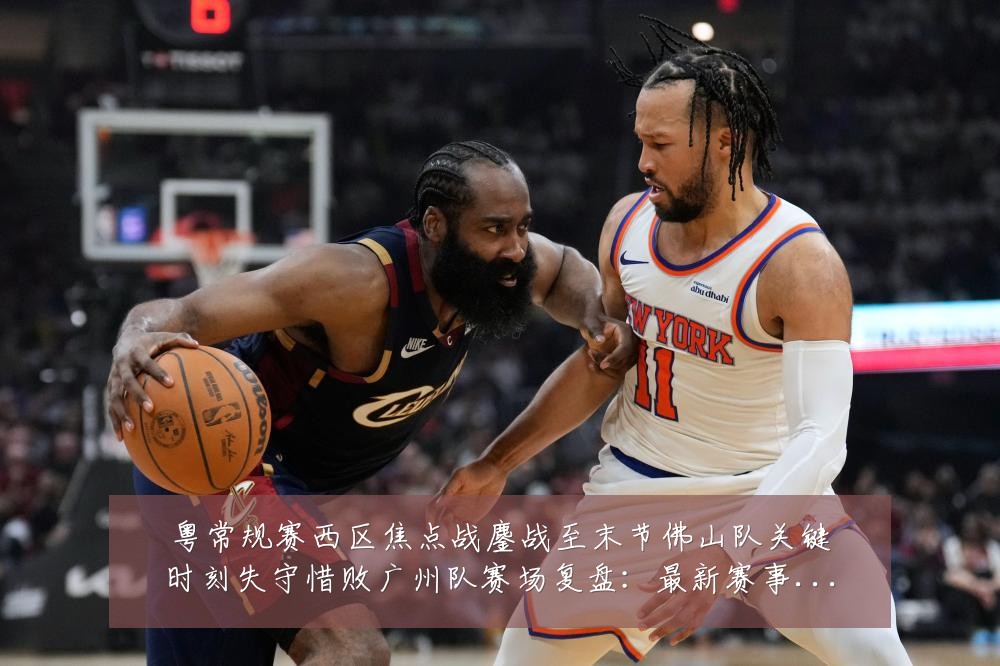 粤常规赛西区焦点战鏖战至末节佛山队关键时刻失守惜败广州队赛场复盘：最新赛事动态与深度分析